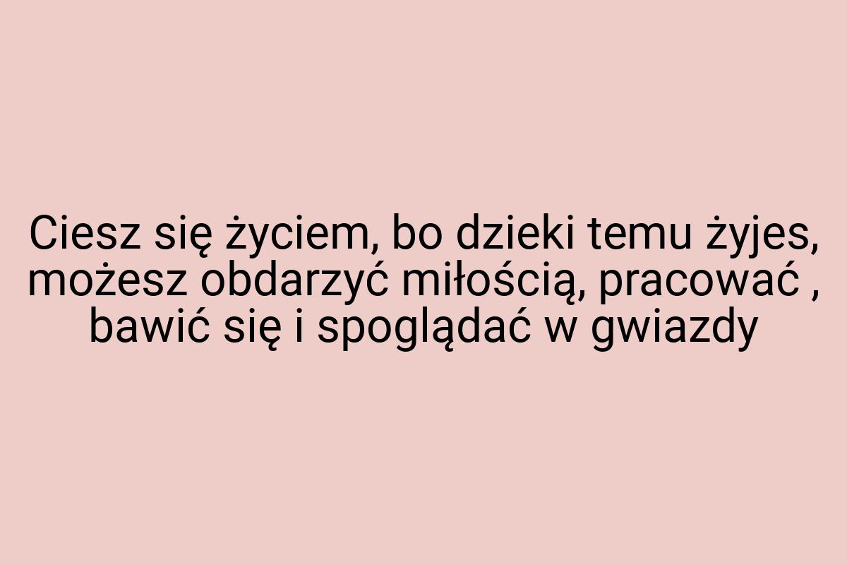 Ciesz się życiem, bo dzieki temu żyjes, możesz obdarzyć