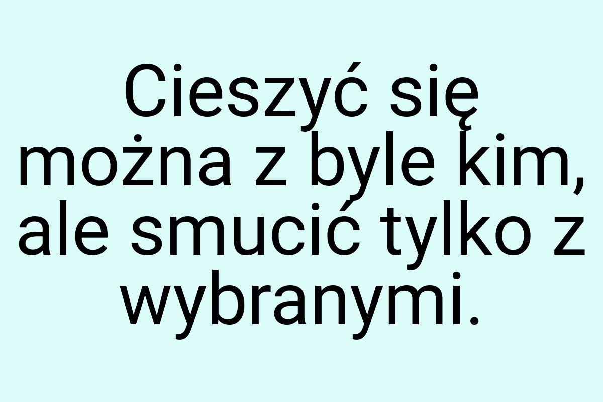 Cieszyć się można z byle kim, ale smucić tylko z wybranymi