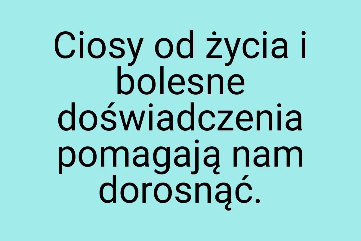 Ciosy od życia i bolesne doświadczenia pomagają nam