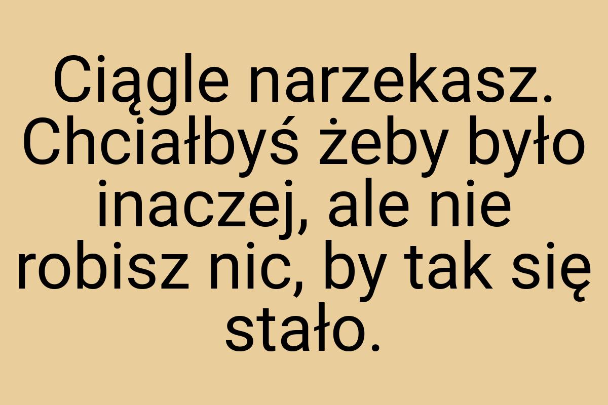 Ciągle narzekasz. Chciałbyś żeby było inaczej, ale nie