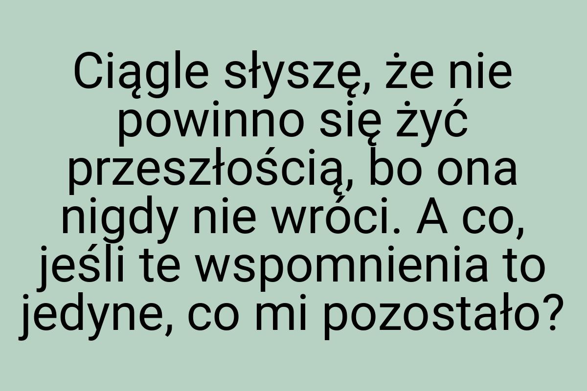 Ciągle słyszę, że nie powinno się żyć przeszłością, bo ona