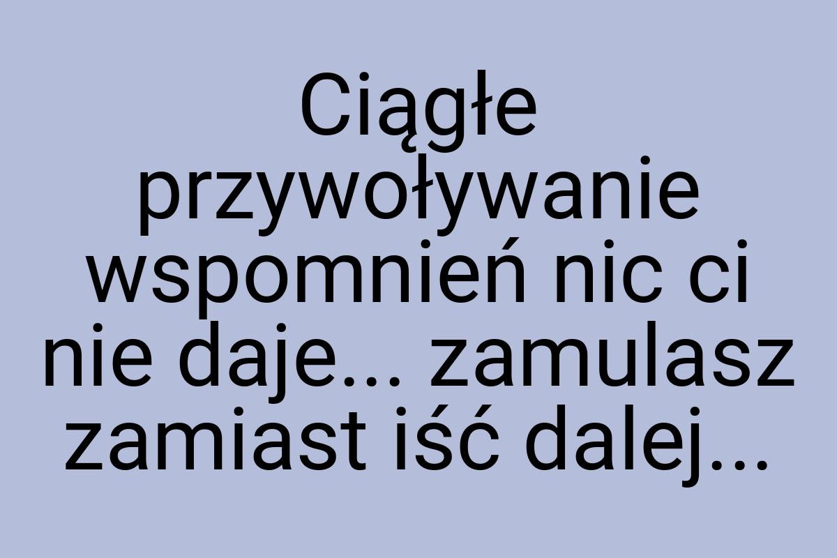 Ciągłe przywoływanie wspomnień nic ci nie daje... zamulasz