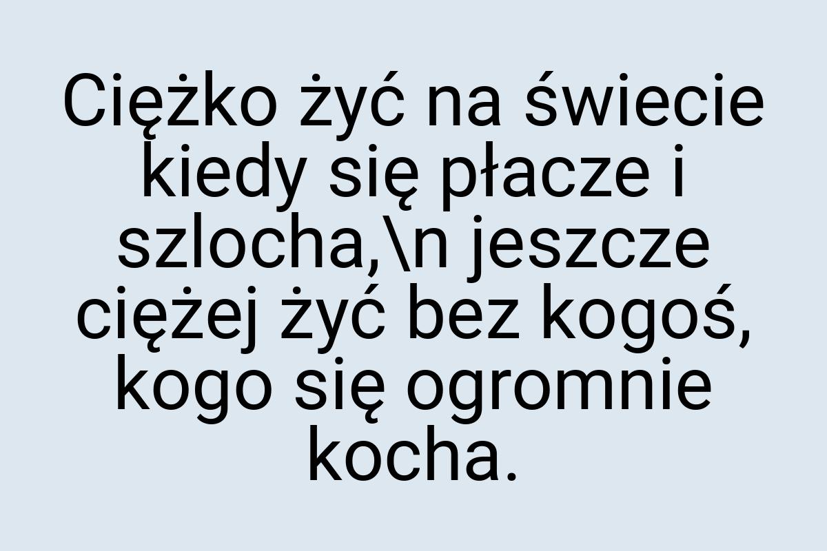 Ciężko żyć na świecie kiedy się płacze i szlocha,\n jeszcze