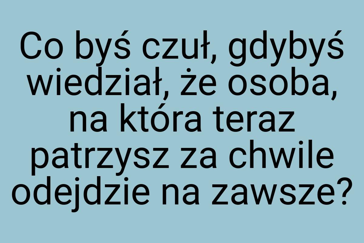 Co byś czuł, gdybyś wiedział, że osoba, na która teraz