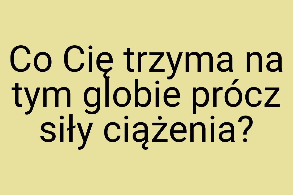 Co Cię trzyma na tym globie prócz siły ciążenia