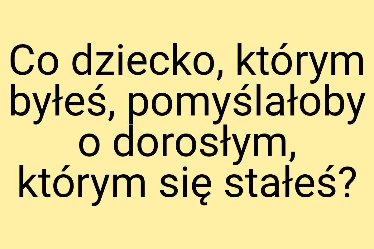 Co dziecko, którym byłeś, pomyślałoby o dorosłym, którym