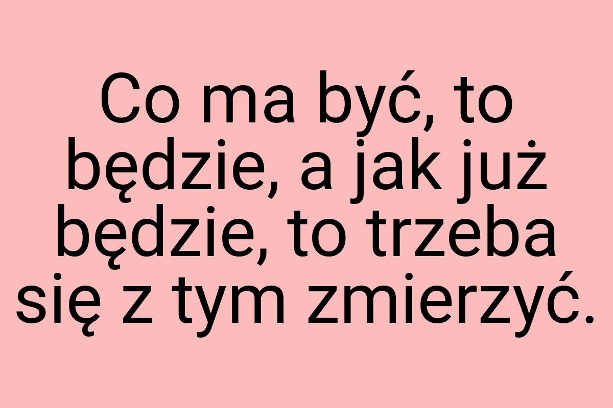 Co ma być, to będzie, a jak już będzie, to trzeba się z tym