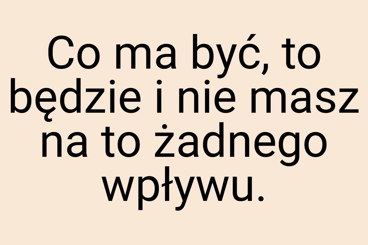 Co ma być, to będzie i nie masz na to żadnego wpływu