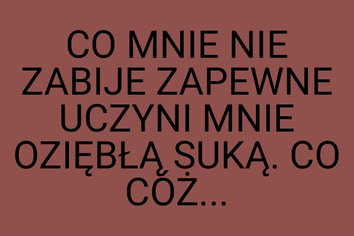 CO MNIE NIE ZABIJE ZAPEWNE UCZYNI MNIE OZIĘBŁĄ SUKĄ. CO