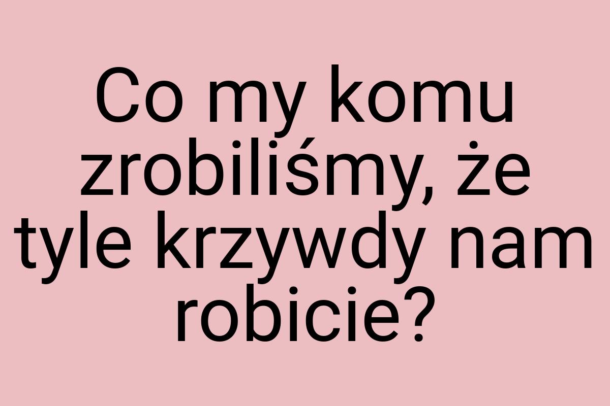 Co my komu zrobiliśmy, że tyle krzywdy nam robicie