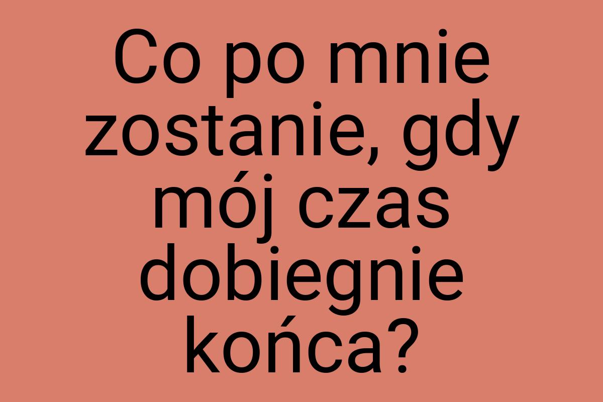 Co po mnie zostanie, gdy mój czas dobiegnie końca