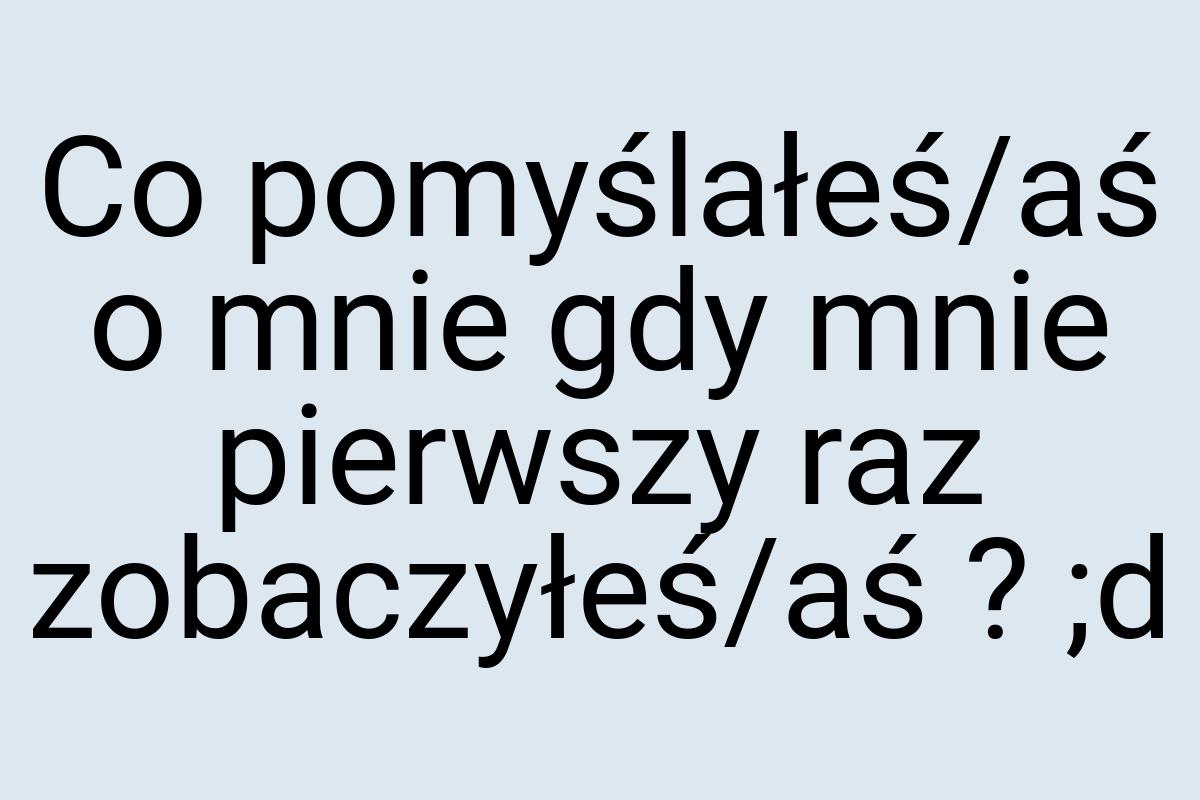 Co pomyślałeś/aś o mnie gdy mnie pierwszy raz zobaczyłeś/aś