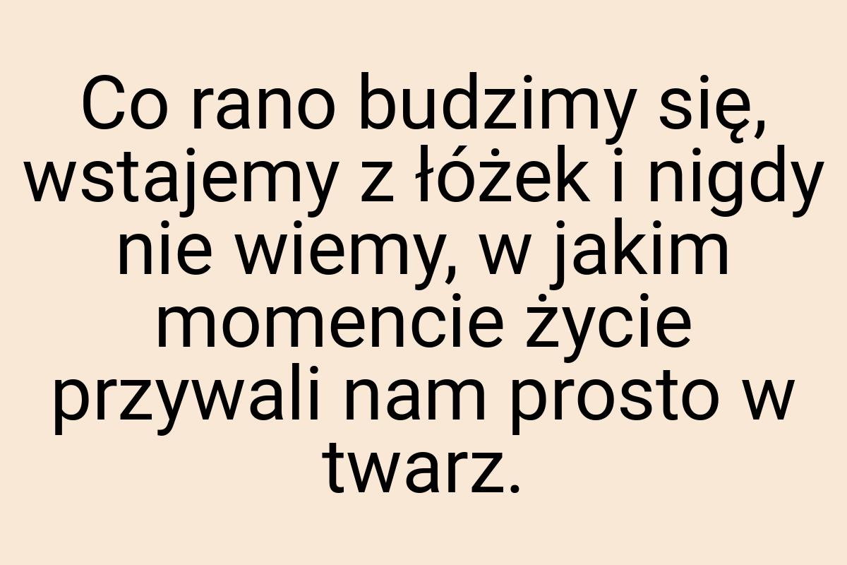 Co rano budzimy się, wstajemy z łóżek i nigdy nie wiemy, w