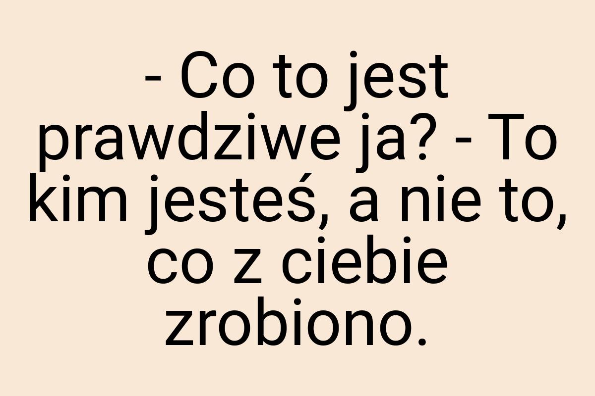 - Co to jest prawdziwe ja? - To kim jesteś, a nie to, co z