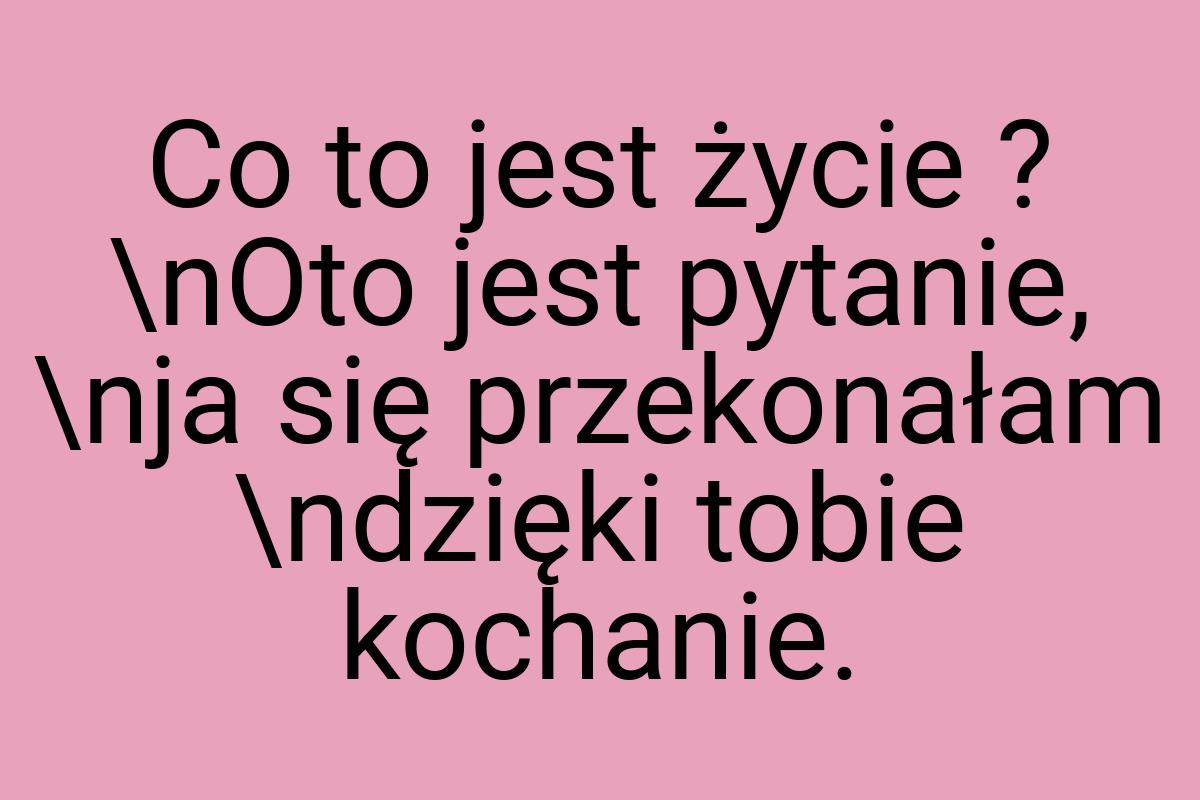 Co to jest życie ? \nOto jest pytanie, \nja się przekonałam