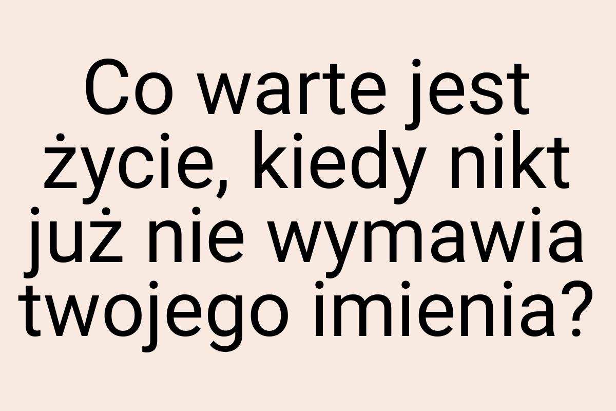 Co warte jest życie, kiedy nikt już nie wymawia twojego