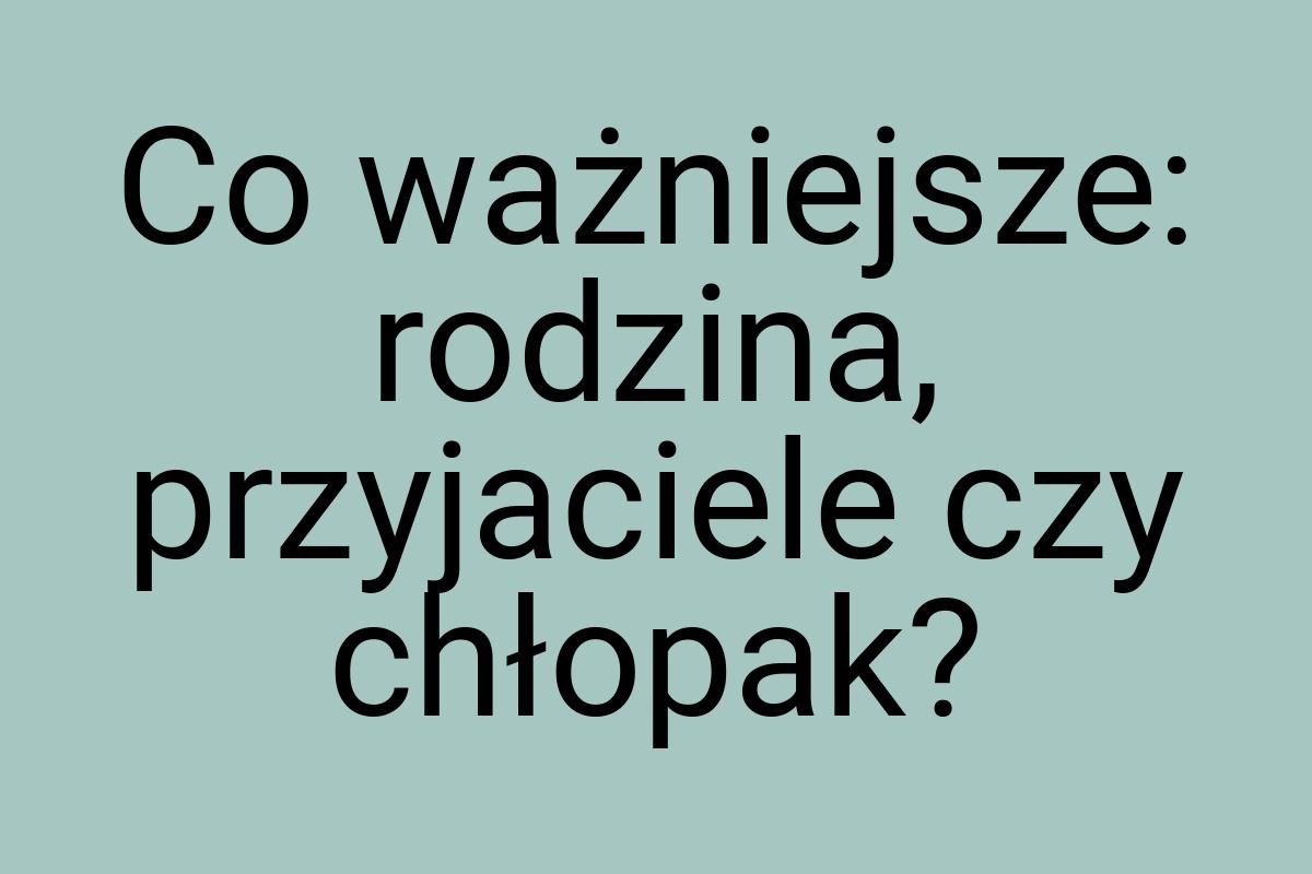 Co ważniejsze: rodzina, przyjaciele czy chłopak