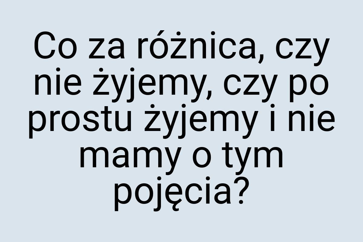 Co za różnica, czy nie żyjemy, czy po prostu żyjemy i nie