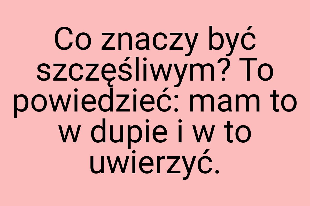 Co znaczy być szczęśliwym? To powiedzieć: mam to w dupie i