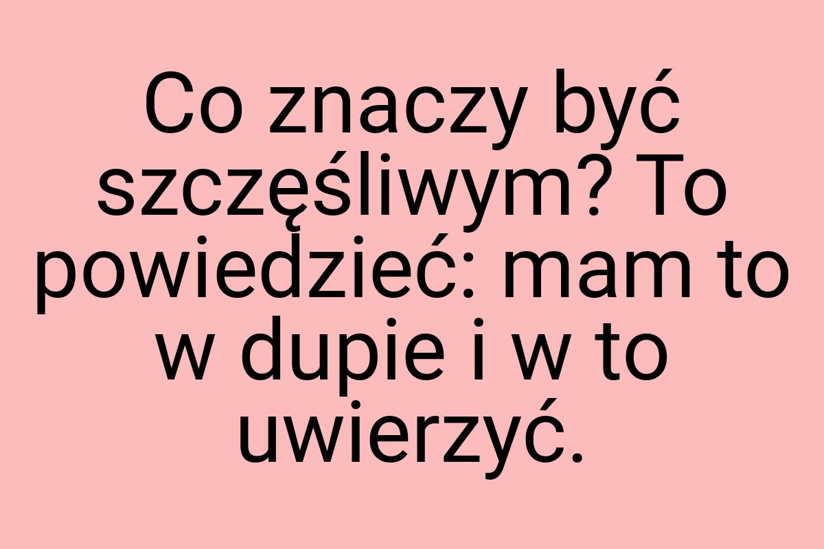 Co znaczy być szczęśliwym? To powiedzieć: mam to w dupie i