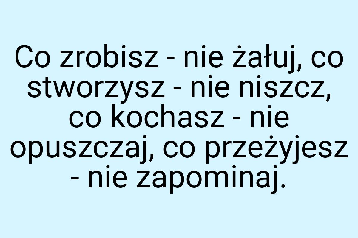 Co zrobisz - nie żałuj, co stworzysz - nie niszcz, co