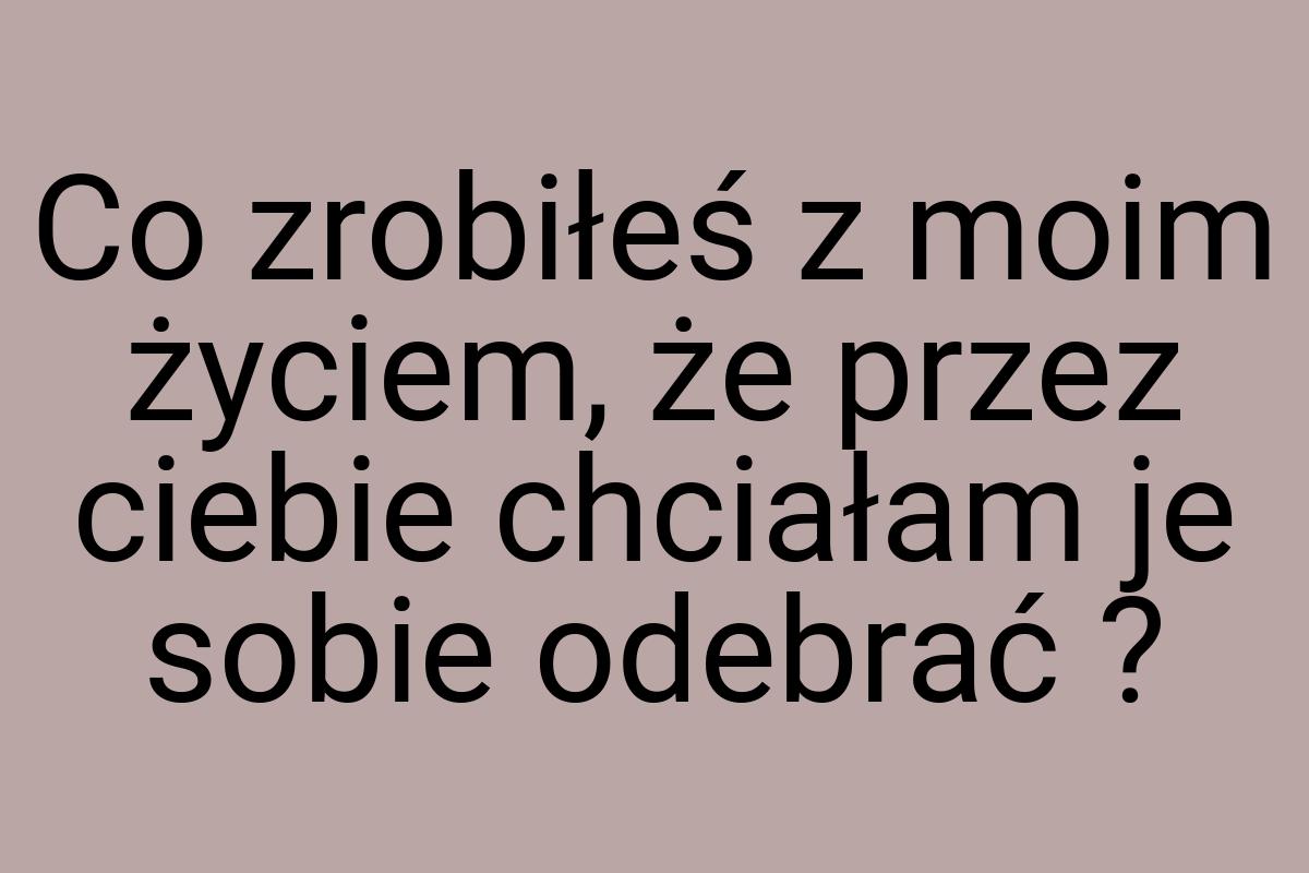 Co zrobiłeś z moim życiem, że przez ciebie chciałam je