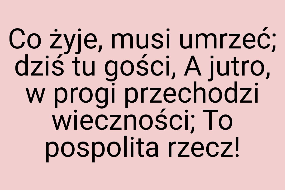 Co żyje, musi umrzeć; dziś tu gości, A jutro, w progi