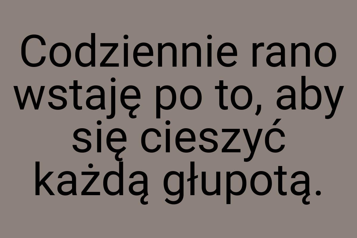 Codziennie rano wstaję po to, aby się cieszyć każdą głupotą