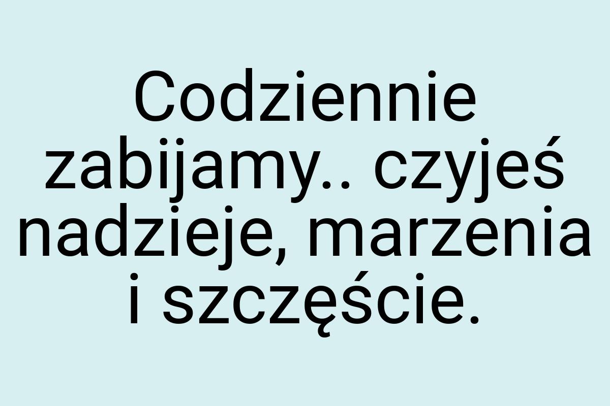 Codziennie zabijamy.. czyjeś nadzieje, marzenia i szczęście