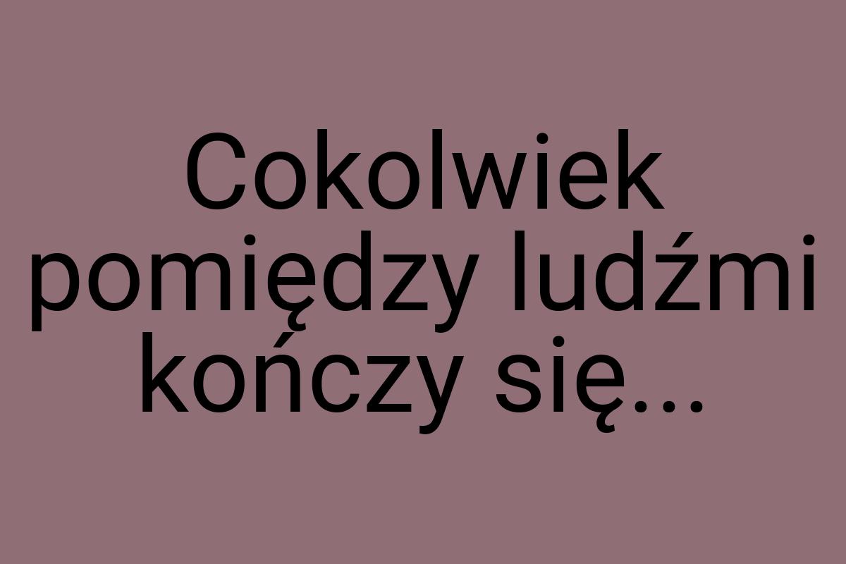 Cokolwiek pomiędzy ludźmi kończy się