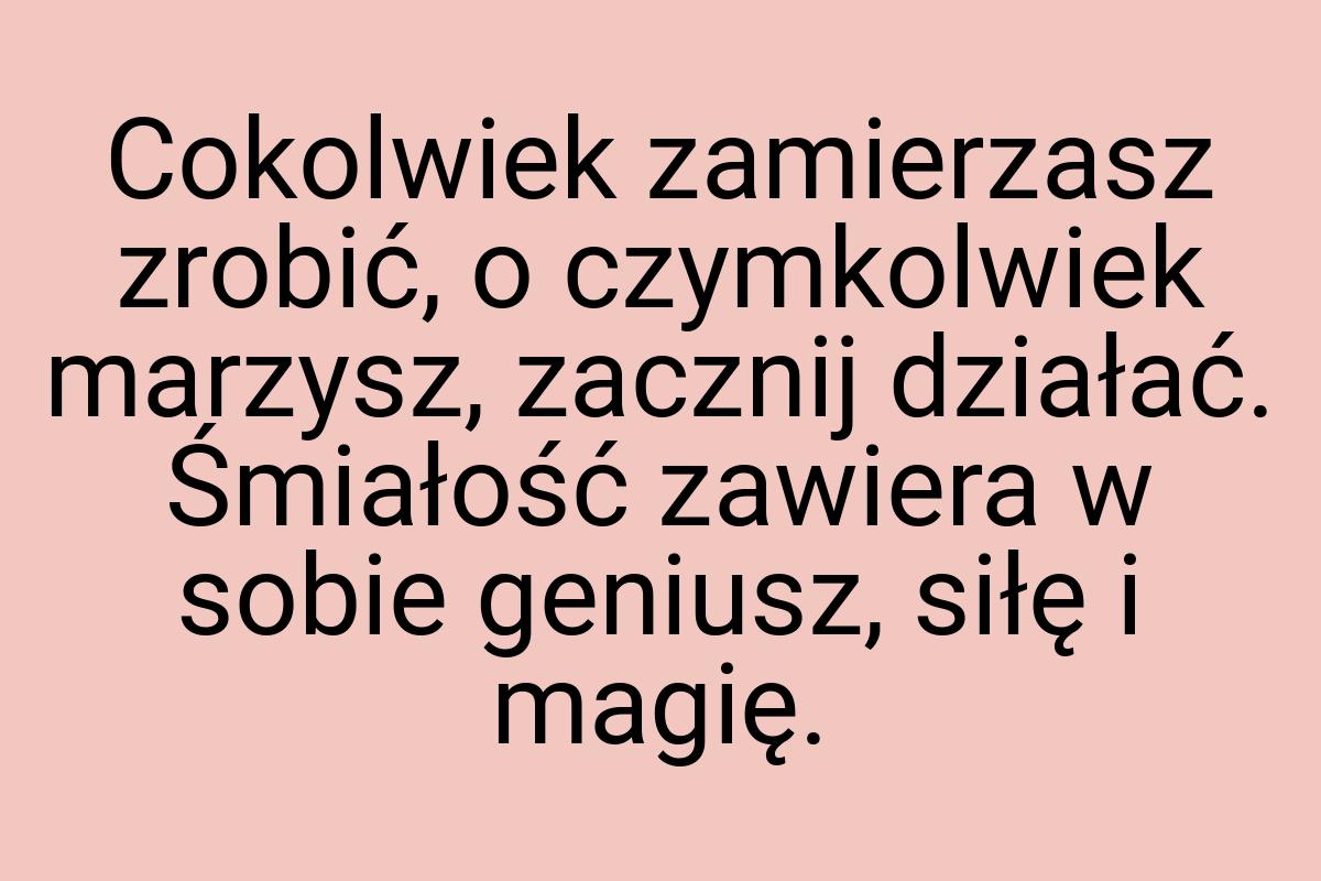 Cokolwiek zamierzasz zrobić, o czymkolwiek marzysz, zacznij