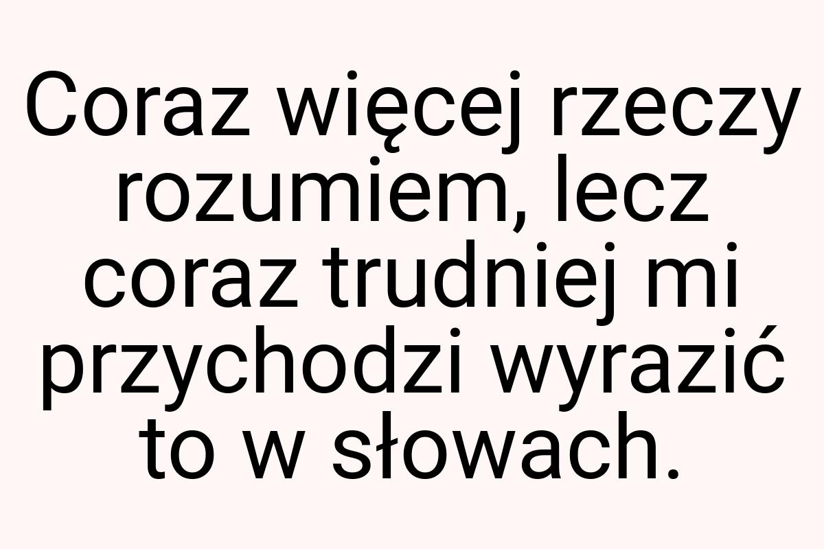 Coraz więcej rzeczy rozumiem, lecz coraz trudniej mi