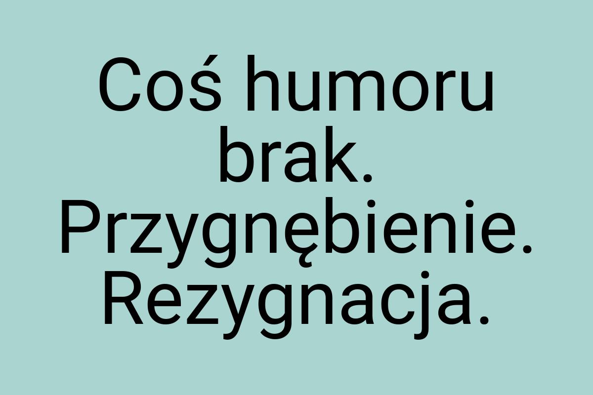 Coś humoru brak. Przygnębienie. Rezygnacja