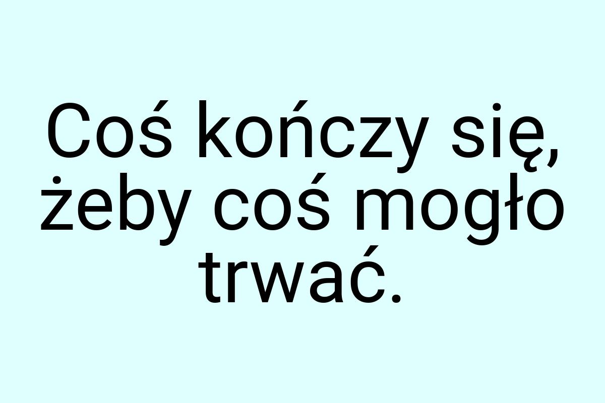 Coś kończy się, żeby coś mogło trwać