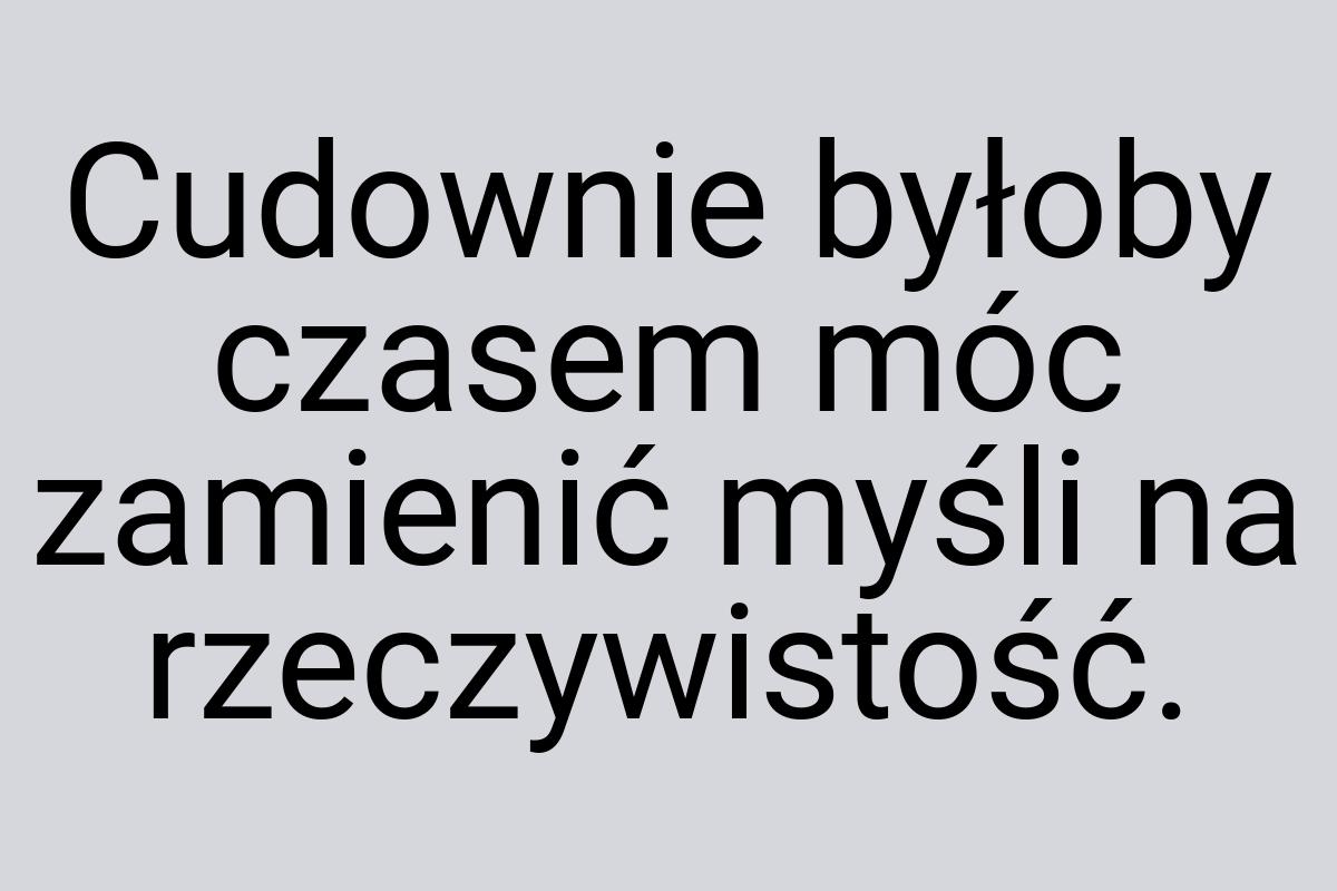 Cudownie byłoby czasem móc zamienić myśli na rzeczywistość