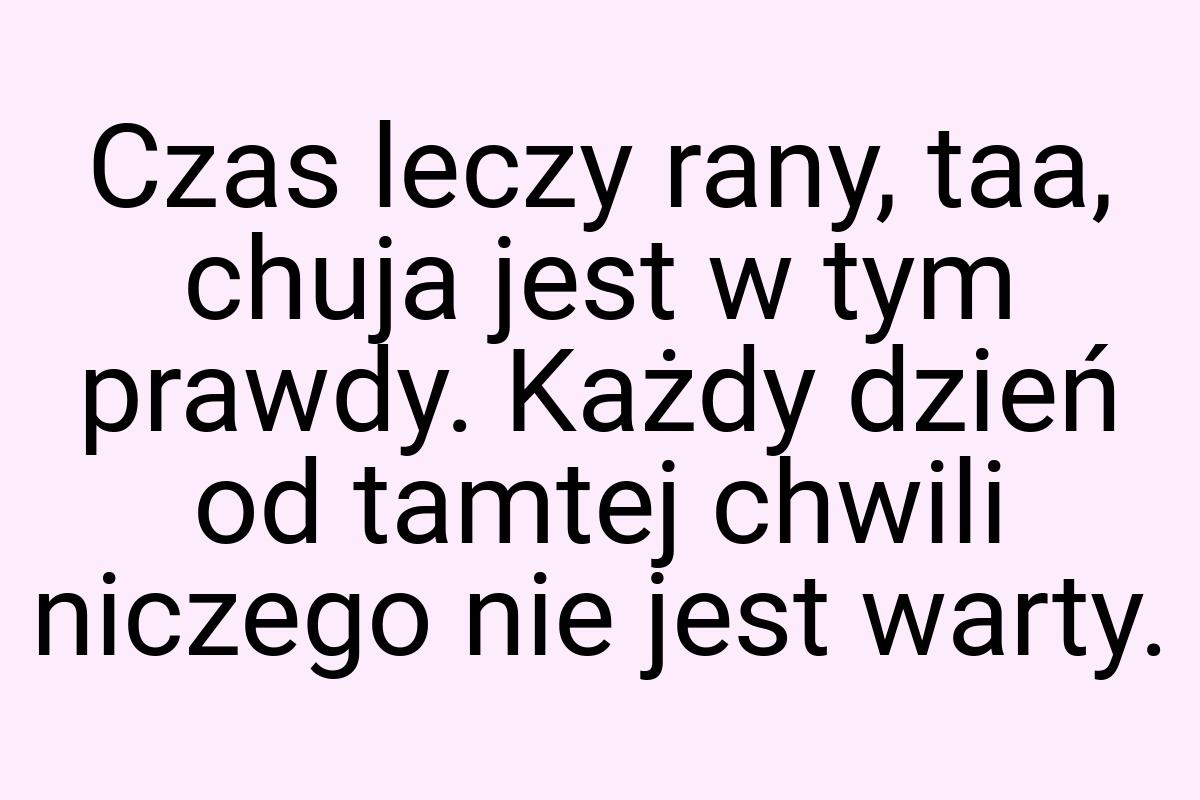 Czas leczy rany, taa, chuja jest w tym prawdy. Każdy dzień