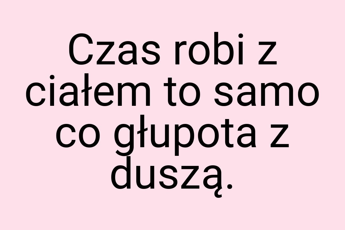 Czas robi z ciałem to samo co głupota z duszą