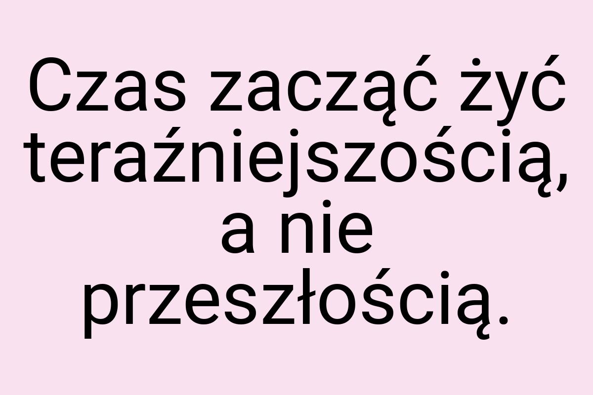 Czas zacząć żyć teraźniejszością, a nie przeszłością