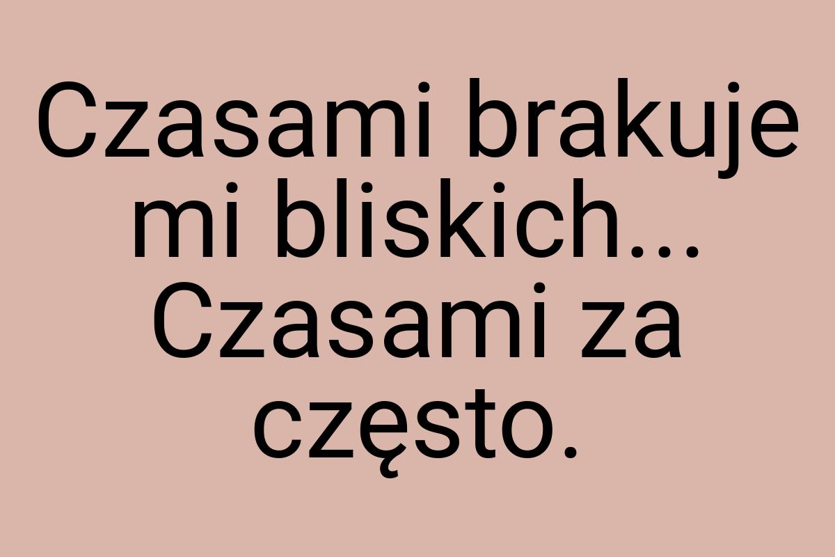 Czasami brakuje mi bliskich... Czasami za często