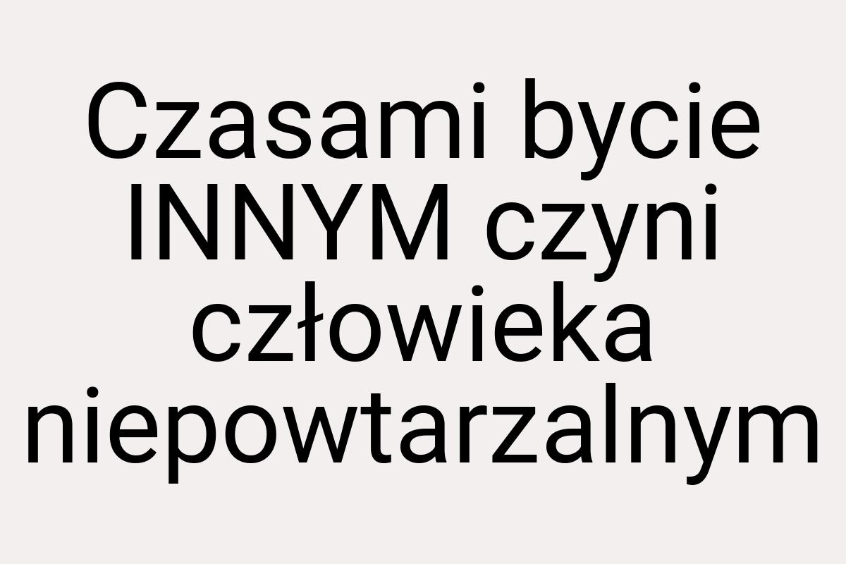 Czasami bycie INNYM czyni człowieka niepowtarzalnym