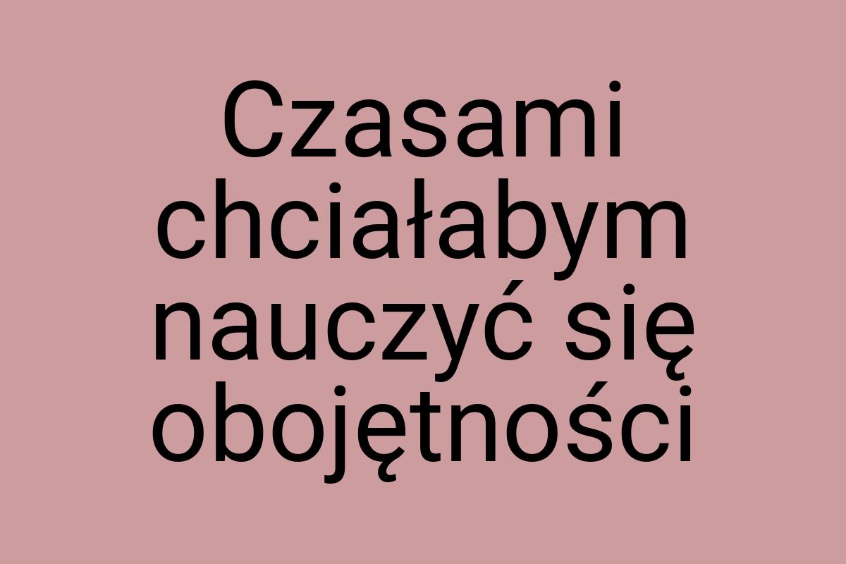 Czasami chciałabym nauczyć się obojętności