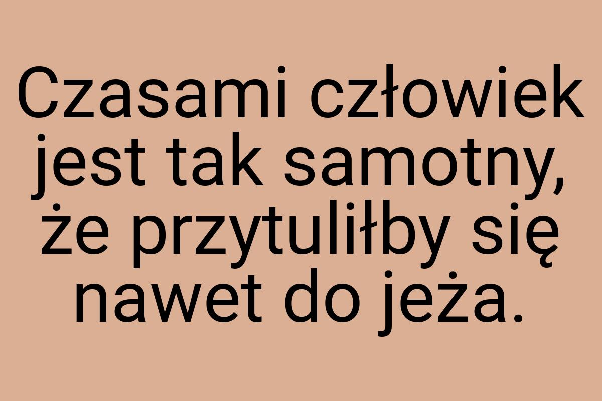 Czasami człowiek jest tak samotny, że przytuliłby się nawet