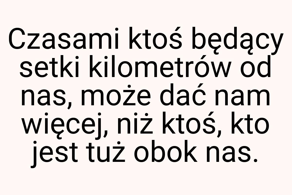 Czasami ktoś będący setki kilometrów od nas, może dać nam