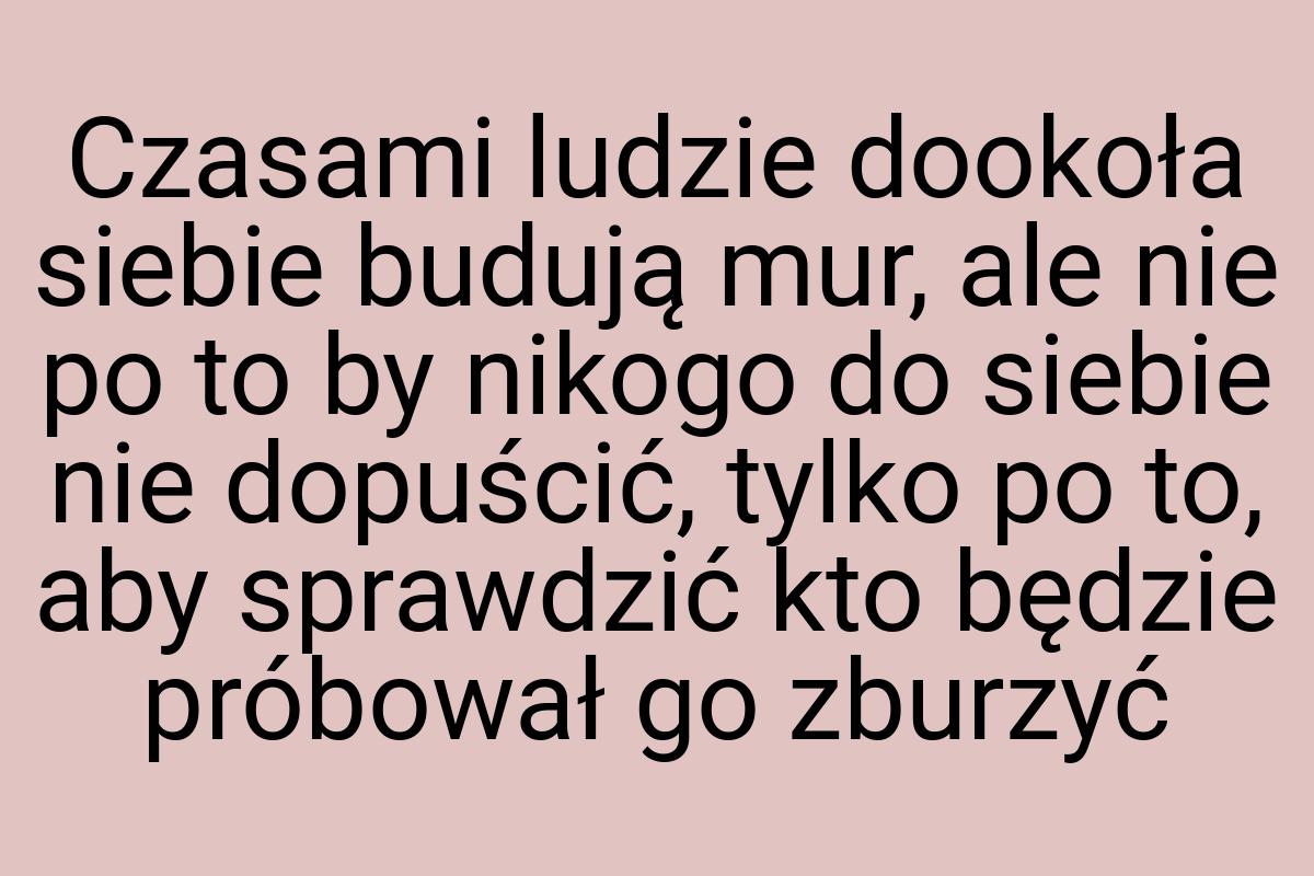 Czasami ludzie dookoła siebie budują mur, ale nie po to by