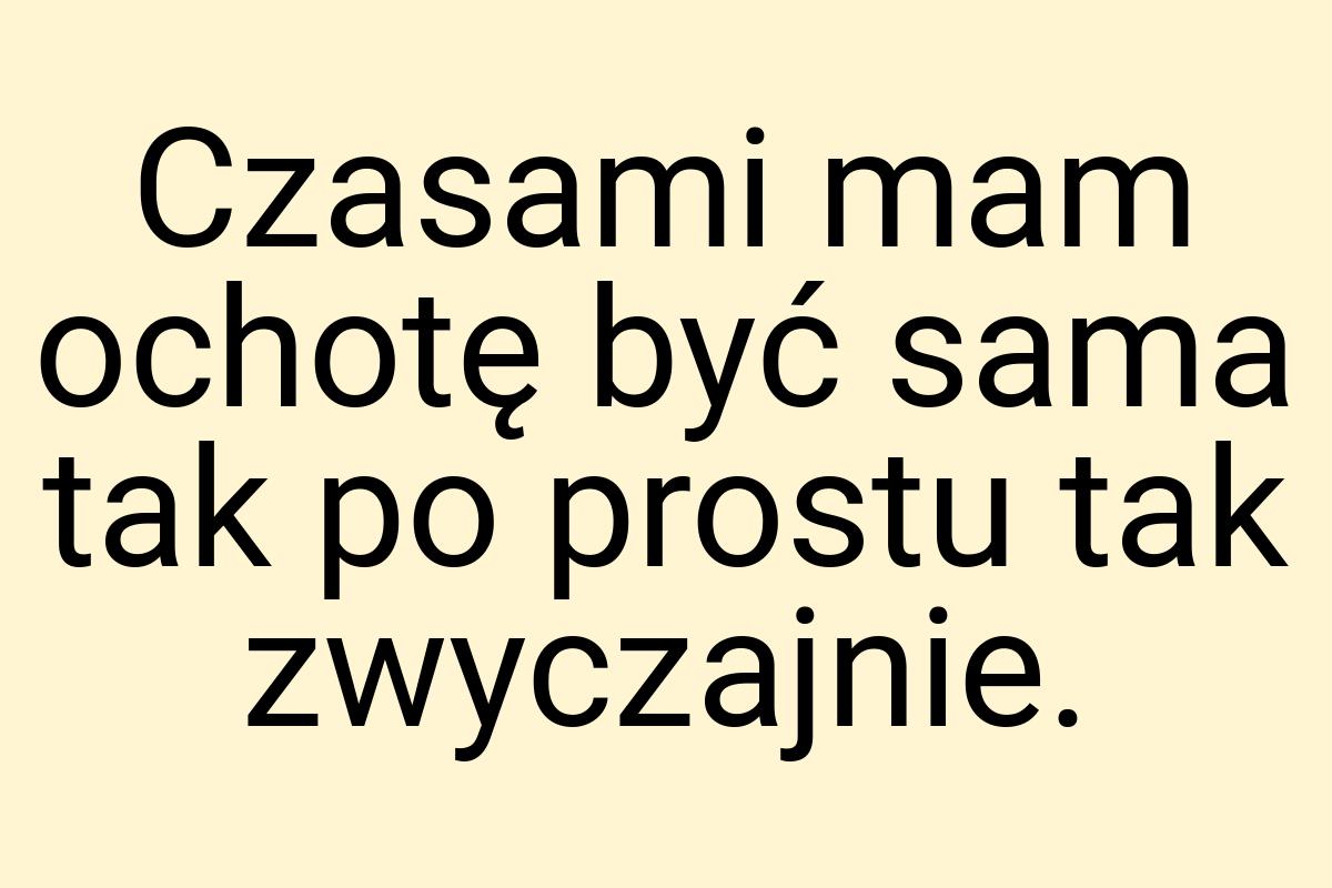 Czasami mam ochotę być sama tak po prostu tak zwyczajnie