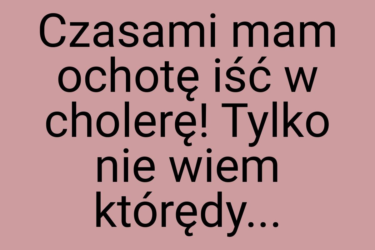 Czasami mam ochotę iść w cholerę! Tylko nie wiem którędy