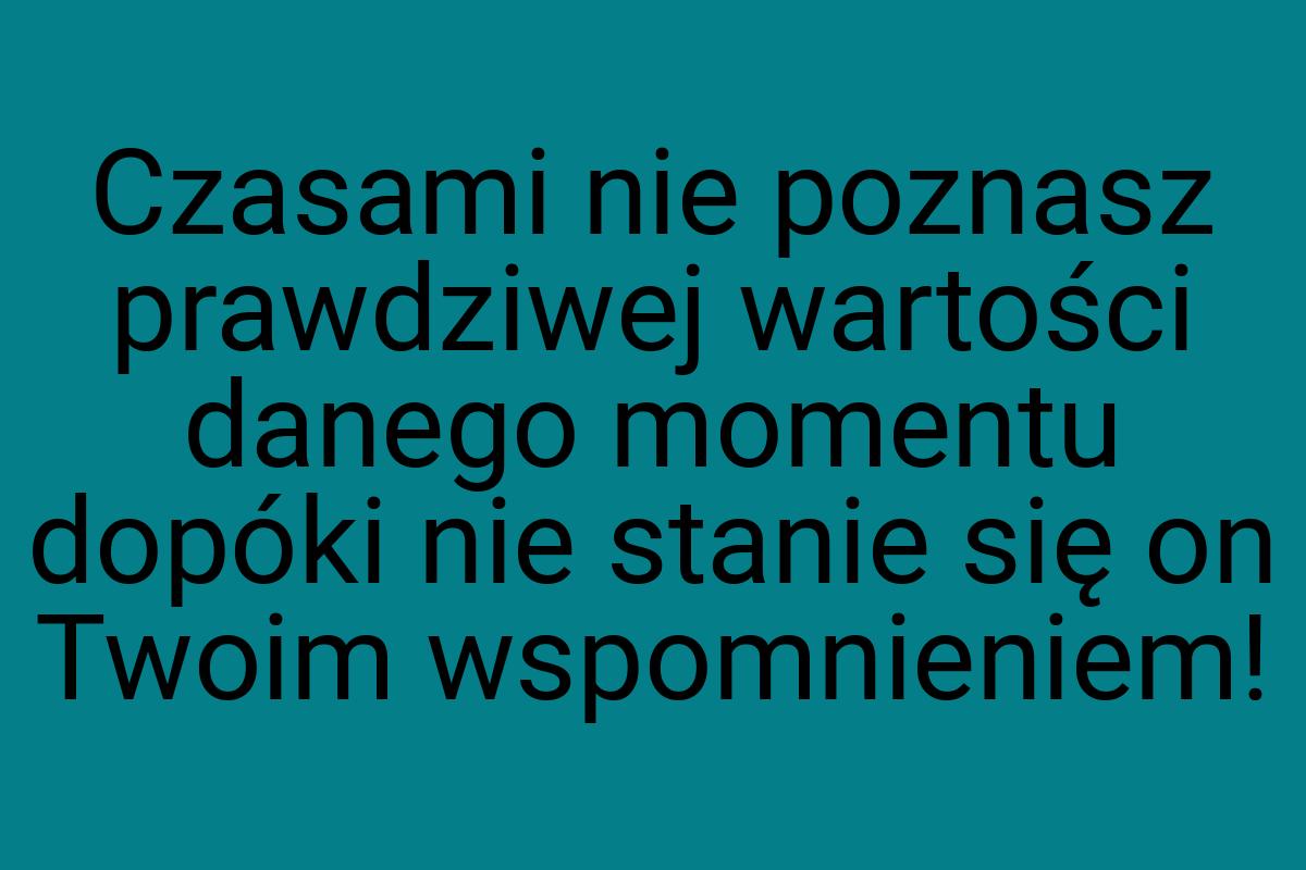 Czasami nie poznasz prawdziwej wartości danego momentu