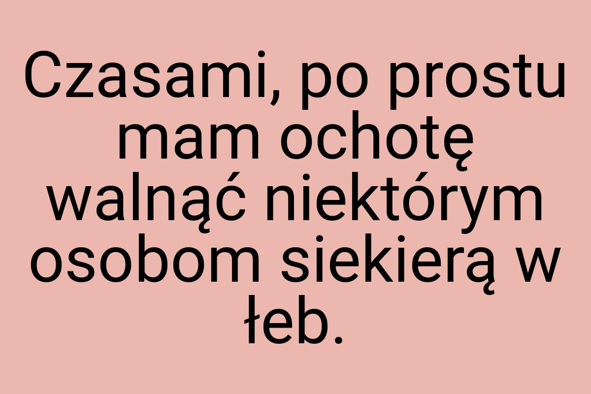 Czasami, po prostu mam ochotę walnąć niektórym osobom