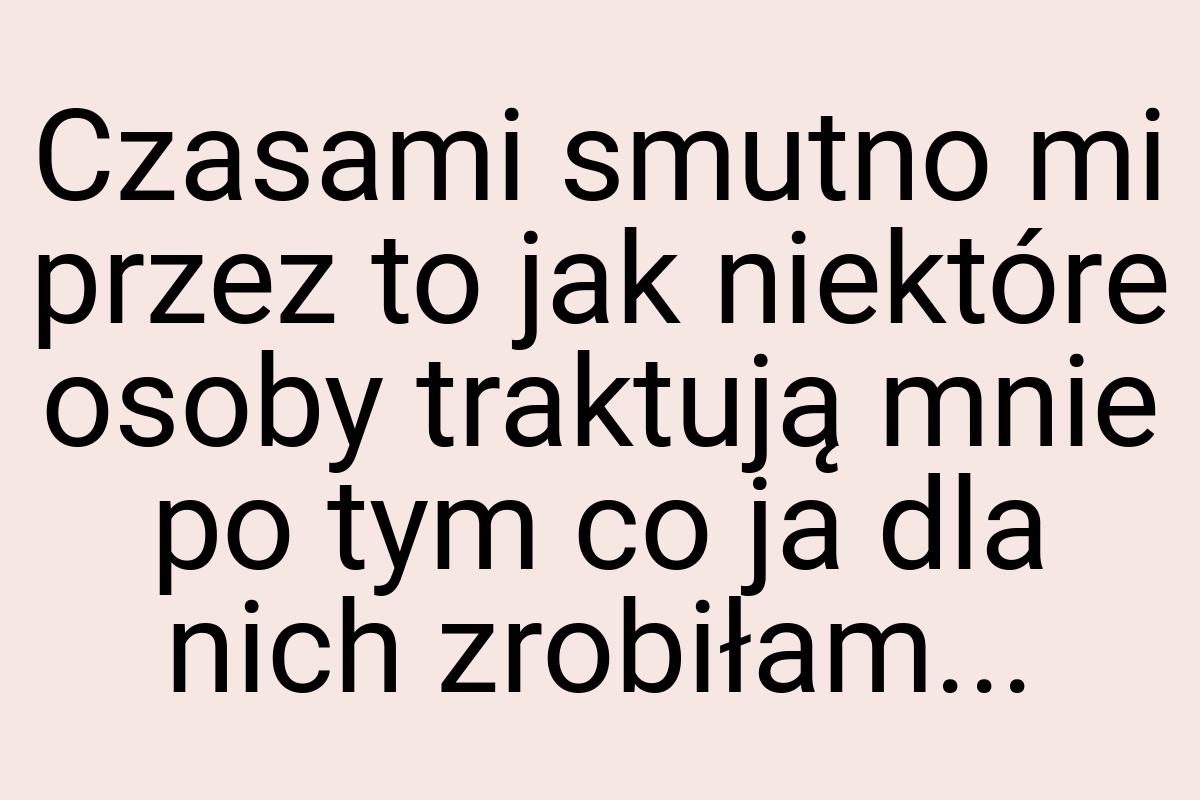 Czasami smutno mi przez to jak niektóre osoby traktują mnie
