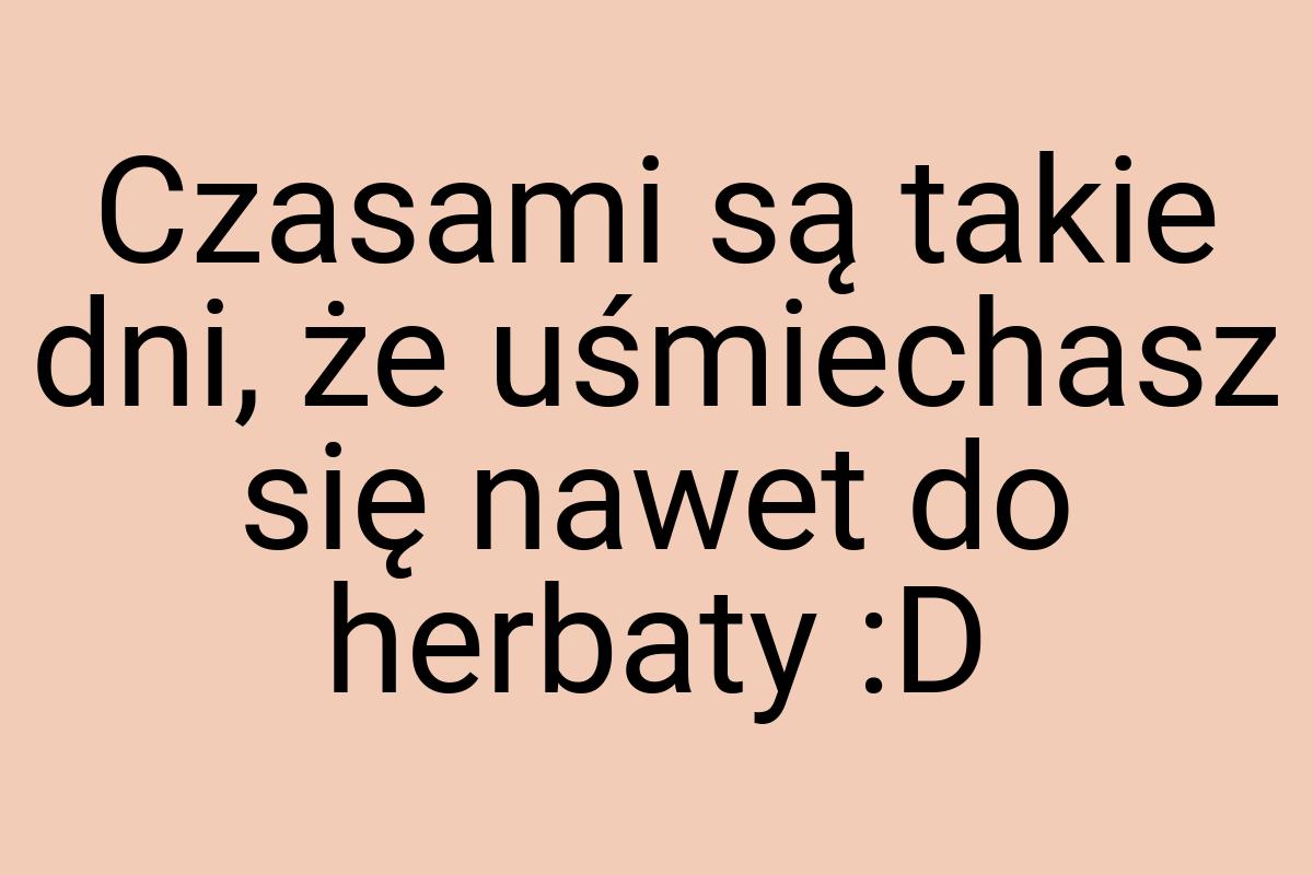 Czasami są takie dni, że uśmiechasz się nawet do herbaty :D